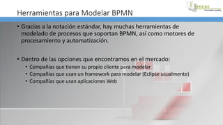 Herramientas para Modelar BPMN
• Gracias a la notación estándar, hay muchas herramientas de
modelado de procesos que soportan BPMN, así como motores de
procesamiento y automatización.
• Dentro de las opciones que encontramos en el mercado:
• Compañías que tienen su propio cliente para modelar
• Compañías que usan un framework para modelar (Eclipse usualmente)
• Compañías que usan aplicaciones Web
 