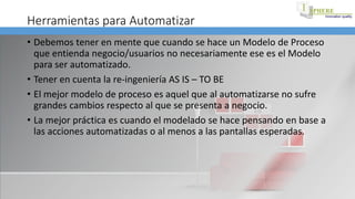 Herramientas para Automatizar
• Debemos tener en mente que cuando se hace un Modelo de Proceso
que entienda negocio/usuarios no necesariamente ese es el Modelo
para ser automatizado.
• Tener en cuenta la re-ingeniería AS IS – TO BE
• El mejor modelo de proceso es aquel que al automatizarse no sufre
grandes cambios respecto al que se presenta a negocio.
• La mejor práctica es cuando el modelado se hace pensando en base a
las acciones automatizadas o al menos a las pantallas esperadas.
 