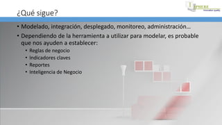 ¿Qué sigue?
• Modelado, integración, desplegado, monitoreo, administración…
• Dependiendo de la herramienta a utilizar para modelar, es probable
que nos ayuden a establecer:
• Reglas de negocio
• Indicadores claves
• Reportes
• Inteligencia de Negocio
 