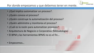 Por donde empezamos y que debemos tener en mente.
• ¿Qué implica automatizar un proceso?.
• ¿Quién conoce el proceso?
• ¿Quién construye la automatización del proceso?
• ¿Quién administra y monitorea el proceso?
• ¿Cuál es la razón para automatizar procesos?
• Arquitectura de Negocio o Corporativa (Metodología)
• El BPM y las herramientas BPMS no es el fin…
• Empecemos…
 