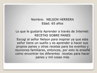 Nombre: NELSON HERRERA
Edad: 65 años
Lo que le gustaría Aprender a través de Internet:
RECETAS SOBRE PANES
Escogí al señor Nelson para inspirar ya que este
señor tiene un sueño y es aprender a hacer sus
propios panes y otras recetas para los eventos y
reuniones familiares, entonces, por esto le enseñé
como encontrar los diferentes recetas para hacer
panes y mil cosas más