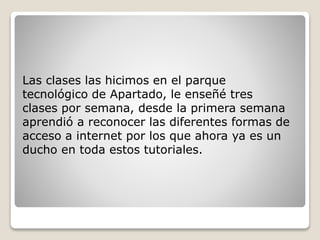 Las clases las hicimos en el parque
tecnológico de Apartado, le enseñé tres
clases por semana, desde la primera semana
aprendió a reconocer las diferentes formas de
acceso a internet por los que ahora ya es un
ducho en toda estos tutoriales.