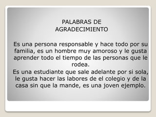 PALABRAS DE
AGRADECIMIENTO
Es una persona responsable y hace todo por su
familia, es un hombre muy amoroso y le gusta
aprender todo el tiempo de las personas que le
rodea.
Es una estudiante que sale adelante por si sola,
le gusta hacer las labores de el colegio y de la
casa sin que la mande, es una joven ejemplo.