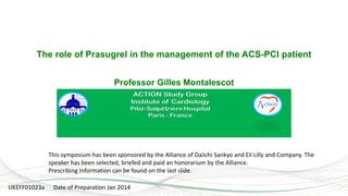 1
The role of Prasugrel in the management of the ACS-PCI patient
Professor Gilles Montalescot
This symposium has been sponsored by the Alliance of Daiichi Sankyo and Eli Lilly and Company. The
speaker has been selected, briefed and paid an honorarium by the Alliance.
Prescribing Information can be found on the last slide.
UKEFF01023a Date of Preparation Jan 2014
 