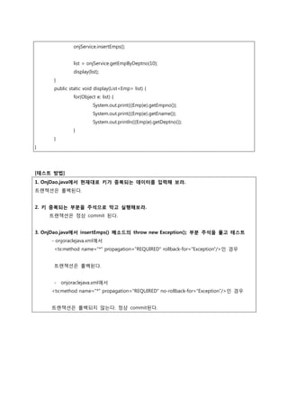 onjService.insertEmps();
list = onjService.getEmpByDeptno(10);
display(list);
}
public static void display(List<Emp> list) {
for(Object e: list) {
System.out.print(((Emp)e).getEmpno());
System.out.print(((Emp)e).getEname());
System.out.println(((Emp)e).getDeptno());
}
}
}
[테스트 방법]
1. OnjDao.java에서 현재대로 키가 중복되는 데이터를 입력해 보라.
트랜잭션은 롤백된다.
2. 키 중복되는 부분을 주석으로 막고 실행해보라.
트랜잭션은 정상 commit 된다.
3. OnjDao.java에서 insertEmps() 메소드의 throw new Exception(); 부분 주석을 풀고 테스트
- onjoraclejava.xml에서
<tx:method name="*" propagation="REQUIRED" rollback-for="Exception"/>인 경우
트랜잭션은 롤백된다.
- onjoraclejava.xml에서
<tx:method name="*" propagation="REQUIRED“ no-rollback-for=“Exception”/>인 경우
트랜잭션은 롤백되지 않는다. 정상 commit된다.
 