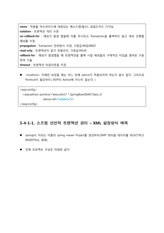 name : 적용될 어드바이스에 대응되는 메소드명(필수), 와일드카드 (*)가능
isolation : 트랜잭션 격리 수준
no-rollback-for : 예외가 발생 했을때 이를 무시하고 Transaction을 롤백하지 않고 계속 진행할
예외를 지정
propagation : Transaction 전파방식 지정, 기본값:REQUIRED
read-only : 트랜잭션이 읽기 전용인지, 기본값:FALSE
rollback-for : 예외가 발생했을 때 트랜잭션을 롤백 시킬 예외들의 구체적인 타입을 콤마로 구분
하여 기술
timeout : 트랜잭션 타임아웃을 지정
 <tx:advice> 자체만 보았을 때는 어느 빈에 advice가 적용되어야 하는지 알수 없다. 그러므로
Pointcut이 필요하다.( AOP의 Advice에 지나지 않는다. )
<aop:config>
<aop:advisor pointcut=“execution(* *..SpringBoardDAO.*dao(..))”
advice-ref=“txAdvice”/>
</aop:config>
5-4-1-1. 스프링 선언적 트랜잭션 관리 – XML 설정방식 예제
 springtr1 이라는 이름의 spring maven Project를 생성하자.(EMP 테이블 데이터를 SELECT하고
INSERT하는 예제)
 전체 프로젝트 구성은 아래와 같다.
 