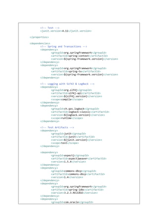 <!-- Test -->
<junit.version>4.11</junit.version>
</properties>
<dependencies>
<!-- Spring and Transactions -->
<dependency>
<groupId>org.springframework</groupId>
<artifactId>spring-context</artifactId>
<version>${spring-framework.version}</version>
</dependency>
<dependency>
<groupId>org.springframework</groupId>
<artifactId>spring-tx</artifactId>
<version>${spring-framework.version}</version>
</dependency>
<!-- Logging with SLF4J & LogBack -->
<dependency>
<groupId>org.slf4j</groupId>
<artifactId>slf4j-api</artifactId>
<version>${slf4j.version}</version>
<scope>compile</scope>
</dependency>
<dependency>
<groupId>ch.qos.logback</groupId>
<artifactId>logback-classic</artifactId>
<version>${logback.version}</version>
<scope>runtime</scope>
</dependency>
<!-- Test Artifacts -->
<dependency>
<groupId>junit</groupId>
<artifactId>junit</artifactId>
<version>${junit.version}</version>
<scope>test</scope>
</dependency>
<dependency>
<groupId>aspectj</groupId>
<artifactId>aspectjweaver</artifactId>
<version>1.5.4</version>
</dependency>
<dependency>
<groupId>commons-dbcp</groupId>
<artifactId>commons-dbcp</artifactId>
<version>1.4</version>
</dependency>
<dependency>
<groupId>org.springframework</groupId>
<artifactId>spring-jdbc</artifactId>
<version>3.2.3.RELEASE</version>
</dependency>
<dependency>
<groupId>com.oracle</groupId>
 