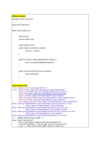 [OnjService.java]
package onj.edu.tr1.service;
@Service("onjService")
public class OnjService {
@Autowired
private OnjDao dao;
public OnjService() {}
public OnjService(OnjDao onjDao) {
this.dao = onjDao;
}
public List<Emp> getEmpByDeptno(int deptno) {
return dao.getEmpByDeptno(deptno);
}
public void insertEmps() throws Exception{
dao.insertEmps();
}
}
[onjoraclejava.xml]
<?xml version="1.0" encoding="UTF-8"?>
<beans xmlns="http://www.springframework.org/schema/beans"
xmlns:xsi="http://www.w3.org/2001/XMLSchema-instance"
xmlns:aop=http://www.springframework.org/schema/aop
xmlns:p="http://www.springframework.org/schema/p"
xmlns:context="http://www.springframework.org/schema/context"
xmlns:tx="http://www.springframework.org/schema/tx"
xsi:schemaLocation="http://www.springframework.org/schema/beans
http://www.springframework.org/schema/beans/spring-beans-4.2.xsd
http://www.springframework.org/schema/aop
http://www.springframework.org/schema/aop/spring-aop-4.2.xsd
http://www.springframework.org/schema/context
http://www.springframework.org/schema/context/spring-context-4.2.xsd
http://www.springframework.org/schema/tx
http://www.springframework.org/schema/tx/spring-tx-4.2.xsd">
<!-- 접속할 DB의 DataSource정의 -->
<bean name="dataSource”
class="org.apache.commons.dbcp.BasicDataSource"
p:driverClassName ="oracle.jdbc.driver.OracleDriver”
p:url = "jdbc:oracle:thin:@192.168.0.27:1521:onj"
 