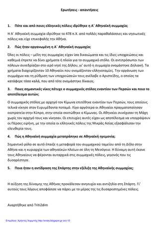 Ερωτήσεις - απαντήσεις
1. Πότε και από ποιες ελληνικές πόλεις ιδρύθηκε η Α΄ Αθηναϊκή συμμαχία;
Η Α΄ Αθηναϊκή συμμαχία ιδρύθηκε το 478 π.Χ. από πολλές παραθαλάσσιες και νησιωτικές
πόλεις και είχε επικεφαλής την Αθήνα.
2. Πώς ήταν οργανωμένη η Α΄ Αθηναϊκή συμμαχία;
Όλες οι πόλεις – μέλη της συμμαχίας είχαν ίσα δικαιώματα και τις ίδιες υποχρεώσεις και
καθεμιά έπρεπε να δίνει χρήματα ή πλοία για το συμμαχικό στόλο. Οι αντιπρόσωποι των
πόλεων συνεδρίαζαν στο ιερό νησί της Δήλου, γι’ αυτό η συμμαχία ονομάστηκε Δηλιακή. Τα
χρήματα διαχειρίζονταν 10 Αθηναίοι που ονομάζονταν ελληνοταμίες. Την οργάνωση των
συμμάχων και τη ρύθμιση των υποχρεώσεών τους ανέλαβε ο Αριστείδης, ο οποίος τα
κατάφερε τόσο καλά, που από τότε ονομάστηκε δίκαιος.
3. Ποιες σημαντικές νίκες πέτυχε ο συμμαχικός στόλος εναντίον των Περσών και ποιο το
αποτέλεσμα αυτών;
Ο συμμαχικός στόλος με αρχηγό τον Κίμωνα επιτέθηκε εναντίον των Περσών, τους οποίους
τελικά νίκησε στον Ευρυμέδοντα ποταμό. Λίγο αργότερα οι Αθηναίοι πραγματοποίησαν
εκστρατεία στην Κύπρο, στην οποία σκοτώθηκε ο Κίμωνας. Οι Αθηναίοι συνέχισαν τη Μάχη
χωρίς τον αρχηγό τους και νίκησαν. Οι επιτυχίες αυτές είχαν ως αποτέλεσμα να υπογράψουν
οι Πέρσες ειρήνη, με την οποία οι ελληνικές πόλεις της Μικράς Ασίας εξασφάλισαν την
ελευθερία τους.
4. Πώς η Αθηναϊκή συμμαχία μετατράπηκε σε Αθηναϊκή ηγεμονία;
Σημαντικό ρόλο σε αυτό έπαιξε η μεταφορά του συμμαχικού ταμείου από τη Δήλο στην
Αθήνα και η κυριαρχία των αθηναϊκών πλοίων σε όλη τη Μεσόγειο. Η δύναμη αυτή έκανε
τους Αθηναίους να φέρονται αυταρχικά στις συμμαχικές πόλεις, γεγονός που τις
δυσαρέστησε.
5. Ποια ήταν η αντίδραση της Σπάρτης στην εξέλιξη της Αθηναϊκής συμμαχίας;
Η αύξηση της δύναμης της Αθήνας προκάλεσαν ανησυχία και αντιζηλία στη Σπάρτη. Γι’
αυτούς τους λόγους αποφάσισε να πάρει με το μέρος της τις δυσαρεστημένες πόλεις.
Αναρτήθηκε από Triti2dim
Επιμέλεια: Χρήστος Χαρμπής http://xristx.blogspot.gr σελ.10
 
