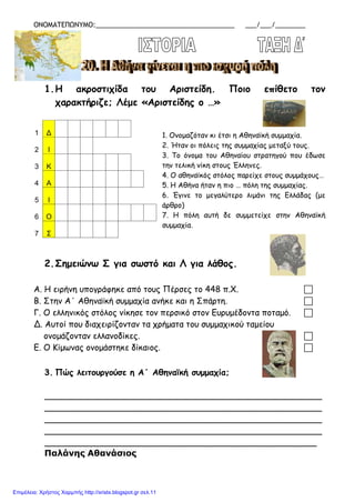 ΟΝΟΜΑΤΕΠΩΝΥΜΟ:_____________________________________ ___/___/________
1.Η ακροστιχίδα του Αριστείδη. Ποιο επίθετο τον
χαρακτήριζε; Λέμε «Αριστείδης ο …»
1. Ονομαζόταν κι έτσι η Αθηναϊκή συμμαχία.
2. Ήταν οι πόλεις της συμμαχίας μεταξύ τους.
3. Το όνομα του Αθηναίου στρατηγού που έδωσε
την τελική νίκη στους Έλληνες.
4. Ο αθηναϊκός στόλος παρείχε στους συμμάχους…
5. Η Αθήνα ήταν η πιο … πόλη της συμμαχίας.
6. Έγινε το μεγαλύτερο λιμάνι της Ελλάδας (με
άρθρο)
7. Η πόλη αυτή δε συμμετείχε στην Αθηναϊκή
συμμαχία.
2.Σημειώνω Σ για σωστό και Λ για λάθος.
Α. Η ειρήνη υπογράφηκε από τους Πέρσες το 448 π.Χ. 
Β. Στην Α΄ Αθηναϊκή συμμαχία ανήκε και η Σπάρτη. 
Γ. Ο ελληνικός στόλος νίκησε τον περσικό στον Ευρυμέδοντα ποταμό. 
Δ. Αυτοί που διαχειρίζονταν τα χρήματα του συμμαχικού ταμείου
ονομάζονταν ελλανοδίκες. 
Ε. Ο Κίμωνας ονομάστηκε δίκαιος. 
3. Πώς λειτουργούσε η Α΄ Αθηναϊκή συμμαχία;
_____________________________________________________
_____________________________________________________
_____________________________________________________
_____________________________________________________
____________________________________________________
Παλάνης Αθανάσιος
1 Δ
2 Ι
3 Κ
4 Α
5 Ι
6 Ο
7 Σ
Επιμέλεια: Χρήστος Χαρμπής http://xristx.blogspot.gr σελ.11
 