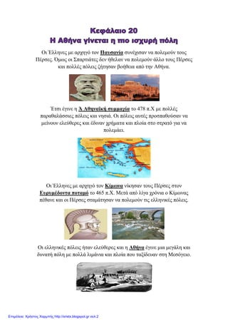 Οη Έιιελεο κε αξρεγό ηνλ Παπζαλία ζπλέρηζαλ λα πνιεκνύλ ηνπο
Πέξζεο. Όκσο νη Σπαξηηάηεο δελ ήζειαλ λα πνιεκνύλ άιιν ηνπο Πέξζεο
θαη πνιιέο πόιεηο δήηεζαλ βνήζεηα από ηελ Αζήλα.
Έηζη έγηλε ε Ά Αζελατθή ζπκκαρία ην 478 π.Χ κε πνιιέο
παξαζαιάζζηεο πόιεηο θαη λεζηά. Οη πόιεηο απηέο πξνζπαζνύζαλ λα
κείλνπλ ειεύζεξεο θαη έδηλαλ ρξήκαηα θαη πινία ζην ζηξαηό γηα λα
πνιεκάεη.
Οη Έιιελεο κε αξρεγό ηνλ Κίκσλα λίθεζαλ ηνπο Πέξζεο ζηνλ
Δπξπκέδνληα πνηακό ην 465 π.Χ. Μεηά από ιίγα ρξόληα ν Κίκσλαο
πέζαλε θαη νη Πέξζεο ζηακάηεζαλ λα πνιεκνύλ ηηο ειιεληθέο πόιεηο.
Οη ειιεληθέο πόιεηο ήηαλ ειεύζεξεο θαη ε Αζήλα έγηλε κηα κεγάιε θαη
δπλαηή πόιε κε πνιιά ιηκάληα θαη πινία πνπ ηαμίδεπαλ ζηε Μεζόγεην.
Επιμέλεια: Χρήστος Χαρμπής http://xristx.blogspot.gr σελ.2
eva-edu
 