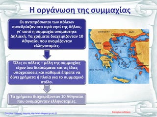 Η οργάνωση της συμμαχίας
Οι αντιπρόσωποι των πόλεων
συνεδρίαζαν στο ιερό νησί της Δήλου,
γι’ αυτό η συμμαχία ονομάστηκε
Δηλιακή. Τα χρήματα διαχειρίζονταν 10
Αθηναίοι που ονομάζονταν
ελληνοταμίες.
Όλες οι πόλεις – μέλη της συμμαχίας
είχαν ίσα δικαιώματα και τις ίδιες
υποχρεώσεις και καθεμιά έπρεπε να
δίνει χρήματα ή πλοία για το συμμαχικό
στόλο.
Τα χρήματα διαχειρίζονταν 10 Αθηναίοι
που ονομάζονταν ελληνοταμίες.
Κατερίνα ΛάζαρηΕπιμέλεια: Χρήστος Χαρμπής http://xristx.blogspot.gr σελ.21
 