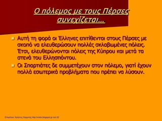 Ο πόλεμος με τους Πέρσες
συνεχίζεται…
 Αυτή τη φορά οι Έλληνες επιτίθενται στους Πέρσες με
σκοπό να ελευθερώσουν πολλές σκλαβωμένες πόλεις.
Έτσι, ελευθερώνονται πόλεις της Κύπρου και μετά τα
στενά του Ελλησπόντου.
 Οι Σπαρτιάτες δε συμμετέχουν στον πόλεμο, γιατί έχουν
πολλά εσωτερικά προβλήματα που πρέπει να λύσουν.
Επιμέλεια: Χρήστος Χαρμπής http://xristx.blogspot.gr σελ.32
 