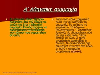 Α’ Αθηναϊκή συμμαχία
 Οι ελληνικές πόλεις ζήτησαν
προστασία από την Αθήνα και
φτιάχτηκε έτσι η Αθηναϊκή
συμμαχία. Σκοπός της ήταν να
προστατεύσει την ελευθερία
των πόλεων που συμμετείχαν
σε αυτή.
 Κάθε πόλη έδινε χρήματα ή
πλοία για να ενισχύσει τη
συμμαχία. Τα χρήματα τα
χειρίζονταν 10 Αθηναίοι
(ελληνοταμίες). Ο Αριστείδης
κανόνιζε τις υποχρεώσεις που
θα είχε κάθε πόλη. Ήταν
δίκαιος με όλες, γι’ αυτό
ονομάστηκε Αριστείδης ο
Δίκαιος. Οι συνεδριάσεις της
συμμαχίας γίνονταν στη Δήλο,
γι’ αυτό η συμμαχία
ονομάστηκε Δηλιακή.
Επιμέλεια: Χρήστος Χαρμπής http://xristx.blogspot.gr σελ.33
 