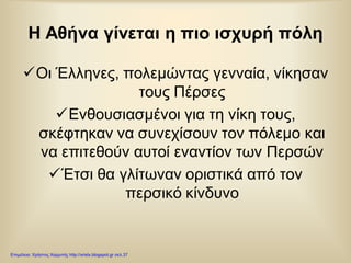 Η Αθήνα γίνεται η πιο ισχυρή πόλη
Οι Έλληνες, πολεμώντας γενναία, νίκησαν
τους Πέρσες
Ενθουσιασμένοι για τη νίκη τους,
σκέφτηκαν να συνεχίσουν τον πόλεμο και
να επιτεθούν αυτοί εναντίον των Περσών
Έτσι θα γλίτωναν οριστικά από τον
περσικό κίνδυνο
Επιμέλεια: Χρήστος Χαρμπής http://xristx.blogspot.gr σελ.37
 