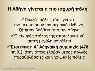 Η Αθήνα γίνεται η πιο ισχυρή πόλη
Πολλές πόλεις τότε, για να
αντιμετωπίσουν τον περσικό κίνδυνο,
ζήτησαν βοήθεια από την Αθήνα
Ο ισχυρός στόλος της αποτελούσε γι΄
αυτές μεγάλη ασφάλεια
Έτσι έγινε η Α΄ Αθηναϊκή συμμαχία (478
π. Χ.), στην οποία έλαβαν μέρος πολλές
παραθαλάσσιες και νησιωτικές πόλεις
Επιμέλεια: Χρήστος Χαρμπής http://xristx.blogspot.gr σελ.40
 