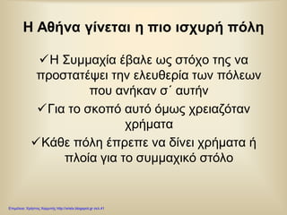 Η Αθήνα γίνεται η πιο ισχυρή πόλη
Η Συμμαχία έβαλε ως στόχο της να
προστατέψει την ελευθερία των πόλεων
που ανήκαν σ΄ αυτήν
Για το σκοπό αυτό όμως χρειαζόταν
χρήματα
Κάθε πόλη έπρεπε να δίνει χρήματα ή
πλοία για το συμμαχικό στόλο
Επιμέλεια: Χρήστος Χαρμπής http://xristx.blogspot.gr σελ.41
 
