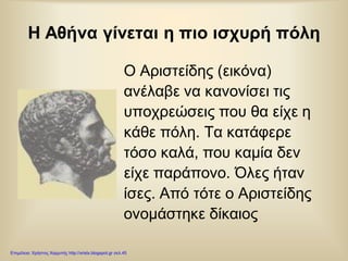 Η Αθήνα γίνεται η πιο ισχυρή πόλη
Ο Αριστείδης (εικόνα)
ανέλαβε να κανονίσει τις
υποχρεώσεις που θα είχε η
κάθε πόλη. Τα κατάφερε
τόσο καλά, που καμία δεν
είχε παράπονο. Όλες ήταν
ίσες. Από τότε ο Αριστείδης
ονομάστηκε δίκαιος
Επιμέλεια: Χρήστος Χαρμπής http://xristx.blogspot.gr σελ.45
 
