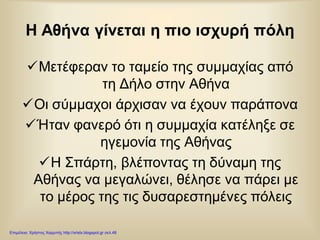 Η Αθήνα γίνεται η πιο ισχυρή πόλη
Μετέφεραν το ταμείο της συμμαχίας από
τη Δήλο στην Αθήνα
Οι σύμμαχοι άρχισαν να έχουν παράπονα
Ήταν φανερό ότι η συμμαχία κατέληξε σε
ηγεμονία της Αθήνας
Η Σπάρτη, βλέποντας τη δύναμη της
Αθήνας να μεγαλώνει, θέλησε να πάρει με
το μέρος της τις δυσαρεστημένες πόλεις
Επιμέλεια: Χρήστος Χαρμπής http://xristx.blogspot.gr σελ.48
 