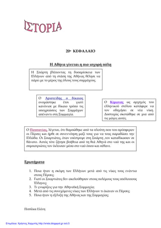 Πιτσίλκα Ελένη xristx.blogspot.gr Χρήστος Χαρµπής
20ο ΚΕΦΑΛΑΙΟ
Η Αθήνα γίνεται η ̟ιο ισχυρή ̟όλη
Ερωτήµατα
1. Ποια ήταν η σκέψη των Ελλήνων µετά α̟ό τις νίκες τους ενάντια
στους Πέρσες;
2. Γιατί οι Σ̟αρτιάτες δεν ακολούθησαν στους ̟ολέµους τους υ̟όλοι̟ους
Έλληνες;
3. Τι γνωρίζεις για την Αθηναϊκή Συµµαχία;
4. Μετά α̟ό τις συνεχόµενες νίκες των Ελλήνων τι έκαναν οι Πέρσες;
5. Ποια ήταν η εξέλιξη της Αθήνας και της Συµµαχίας;
Η Σ̟άρτη βλέ̟οντας τη δυσαρέσκεια των
Ελλήνων α̟ό τη στάση της Αθήνας θέλησε να
̟άρει µε το µέρος της όλους τους συµµάχους.
Ο Αριστείδης ο δίκαιος
ονοµάστηκε έτσι γιατί
κανόνισε µε δίκαιο τρό̟ο τις
υ̟οχρεώσεις των Συµµάχων
α̟έναντι στη Συµµαχία.
Ο Κίµωνας ως αρχηγός του
ελληνικού στόλου κατάφερε να
τον οδηγήσει σε νέα νίκη.
∆υστυχώς σκοτώθηκε σε µια α̟ό
τις µάχες αυτές.
Ο Παυσανίας, λέγεται, ότι θαµ̟ώθηκε α̟ό τα ̟λούτη ̟ου του ̟ρόσφεραν
οι Πέρσες και ήρθε σε συνεννόηση µαζί τους για να τους ̟αραδώσει την
Ελλάδα. Οι Σ̟αρτιάτες, όταν ε̟έστρεψε στη Σ̟άρτη ,τον καταδίκασαν σε
θάνατο. Αυτός τότε ζήτησε βοήθεια α̟ό τη θεά Αθηνά στο ναό της και οι
συµ̟ατριώτες τον έκλεισαν µέσα στο ναό ό̟ου και ̟έθανε.
Επιμέλεια: Χρήστος Χαρμπής http://xristx.blogspot.gr σελ.5
 
