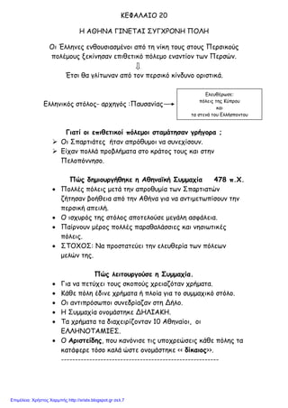 Ελευθέρωσε:
πόλεις της Κύπρου
και
τα στενά του Ελλήσποντου
ΚΕΦΑΛΑΙΟ 20
Η ΑΘΗΝΑ ΓΙΝΕΤΑΙ ΣΥΓΧΡΟΝΗ ΠΟΛΗ
Οι Έλληνες ενθουσιασμένοι από τη νίκη τους στους Περσικούς
πολέμους ξεκίνησαν επιθετικό πόλεμο εναντίον των Περσών.
Έτσι θα γλίτωναν από τον περσικό κίνδυνο οριστικά.
Ελληνικός στόλος- αρχηγός :Παυσανίας
Γιατί οι επιθετικοί πόλεμοι σταμάτησαν γρήγορα ;
 Οι Σπαρτιάτες ήταν απρόθυμοι να συνεχίσουν.
 Είχαν πολλά προβλήματα στο κράτος τους και στην
Πελοπόννησο.
Πώς δημιουργήθηκε η Αθηναϊκή Συμμαχία 478 π.Χ.
• Πολλές πόλεις μετά την απροθυμία των Σπαρτιατών
ζήτησαν βοήθεια από την Αθήνα για να αντιμετωπίσουν την
περσική απειλή.
• Ο ισχυρός της στόλος αποτελούσε μεγάλη ασφάλεια.
• Παίρνουν μέρος πολλές παραθαλάσσιες και νησιωτικές
πόλεις.
• ΣΤΟΧΟΣ: Να προστατεύει την ελευθερία των πόλεων
μελών της.
Πώς λειτουργούσε η Συμμαχία.
• Για να πετύχει τους σκοπούς χρειαζόταν χρήματα.
• Κάθε πόλη έδινε χρήματα ή πλοία για το συμμαχικό στόλο.
• Οι αντιπρόσωποι συνεδρίαζαν στη Δήλο.
• Η Συμμαχία ονομάστηκε ΔΗΛΙΑΚΗ.
• Τα χρήματα τα διαχειρίζονταν 10 Αθηναίοι, οι
ΕΛΛΗΝΟΤΑΜΙΕΣ.
• Ο Αριστείδης, που κανόνισε τις υποχρεώσεις κάθε πόλης τα
κατάφερε τόσο καλά ώστε ονομάστηκε << δίκαιος>>.
--------------------------------------------------------
Επιμέλεια: Χρήστος Χαρμπής http://xristx.blogspot.gr σελ.7
 