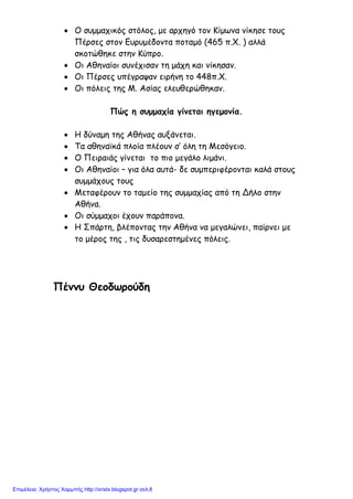 • Ο συμμαχικός στόλος, με αρχηγό τον Κίμωνα νίκησε τους
Πέρσες στον Ευρυμέδοντα ποταμό (465 π.Χ. ) αλλά
σκοτώθηκε στην Κύπρο.
• Οι Αθηναίοι συνέχισαν τη μάχη και νίκησαν.
• Οι Πέρσες υπέγραψαν ειρήνη το 448π.Χ.
• Οι πόλεις της Μ. Ασίας ελευθερώθηκαν.
Πώς η συμμαχία γίνεται ηγεμονία.
• Η δύναμη της Αθήνας αυξάνεται.
• Τα αθηναϊκά πλοία πλέουν σ’ όλη τη Μεσόγειο.
• Ο Πειραιάς γίνεται το πιο μεγάλο λιμάνι.
• Οι Αθηναίοι – για όλα αυτά- δε συμπεριφέρονται καλά στους
συμμάχους τους
• Μεταφέρουν το ταμείο της συμμαχίας από τη Δήλο στην
Αθήνα.
• Οι σύμμαχοι έχουν παράπονα.
• Η Σπάρτη, βλέποντας την Αθήνα να μεγαλώνει, παίρνει με
το μέρος της , τις δυσαρεστημένες πόλεις.
Πέννυ Θεοδωρούδη
Επιμέλεια: Χρήστος Χαρμπής http://xristx.blogspot.gr σελ.8
 