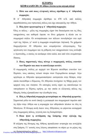ΙΣΤΟΡΙΑ
ΚΕΦΑΛΑΙΟ 20 ( Η Αθήνα γίνεται η πιο ισχυρή πόλη)
1. Πότε και από ποιες ελληνικές πόλεις ιδρύθηκε η Α΄ Αθηναϊκή
συμμαχία;
Η Α΄ Αθηναϊκή συμμαχία ιδρύθηκε το 478 π.Χ. από πολλές
παραθαλάσσιες και νησιωτικές πόλεις και είχε επικεφαλής την Αθήνα.
2. Πώς ήταν οργανωμένη η Α΄ Αθηναϊκή συμμαχία;
Όλες οι πόλεις – μέλη της συμμαχίας είχαν ίσα δικαιώματα και τις ίδιες
υποχρεώσεις και καθεμιά έπρεπε να δίνει χρήματα ή πλοία για το
συμμαχικό στόλο. Οι αντιπρόσωποι των πόλεων συνεδρίαζαν στο ιερό
νησί της Δήλου, γι’ αυτό η συμμαχία ονομάστηκε Δηλιακή. Τα χρήματα
διαχειρίζονταν 10 Αθηναίοι που ονομάζονταν ελληνοταμίες. Την
οργάνωση των συμμάχων και τη ρύθμιση των υποχρεώσεών τους ανέλαβε
ο Αριστείδης, ο οποίος τα κατάφερε τόσο καλά, που από τότε ονομάστηκε
δίκαιος.
3. Ποιες σημαντικές νίκες πέτυχε ο συμμαχικός στόλος εναντίον
των Περσών και ποιο το αποτέλεσμα αυτών;
Ο συμμαχικός στόλος με αρχηγό τον Κίμωνα επιτέθηκε εναντίον των
Περσών, τους οποίους τελικά νίκησε στον Ευρυμέδοντα ποταμό. Λίγο
αργότερα οι Αθηναίοι πραγματοποίησαν εκστρατεία στην Κύπρο, στην
οποία σκοτώθηκε ο Κίμωνας. Οι Αθηναίοι συνέχισαν τη Μάχη χωρίς τον
αρχηγό τους και νίκησαν. Οι επιτυχίες αυτές είχαν ως αποτέλεσμα να
υπογράψουν οι Πέρσες ειρήνη, με την οποία οι ελληνικές πόλεις της
Μικράς Ασίας εξασφάλισαν την ελευθερία τους.
4. Πώς η Αθηναϊκή συμμαχία μετατράπηκε σε Αθηναϊκή ηγεμονία;
Σημαντικό ρόλο σε αυτό έπαιξε η μεταφορά του συμμαχικού ταμείου από
τη Δήλο στην Αθήνα και η κυριαρχία των αθηναϊκών πλοίων σε όλη τη
Μεσόγειο. Η δύναμη αυτή έκανε τους Αθηναίους να φέρονται αυταρχικά
στις συμμαχικές πόλεις, γεγονός που τις δυσαρέστησε.
5. Ποια ήταν η αντίδραση της Σπάρτης στην εξέλιξη της
Αθηναϊκής συμμαχίας;
Η αύξηση της δύναμης της Αθήνας προκάλεσαν ανησυχία και αντιζηλία
στη Σπάρτη. Γι’ αυτούς τους λόγους αποφάσισε να πάρει με το μέρος της
τις δυσαρεστημένες πόλεις. http://tzikasmt.wikispaces.comΕπιμέλεια: Χρήστος Χαρμπής http://xristx.blogspot.gr σελ.9
 