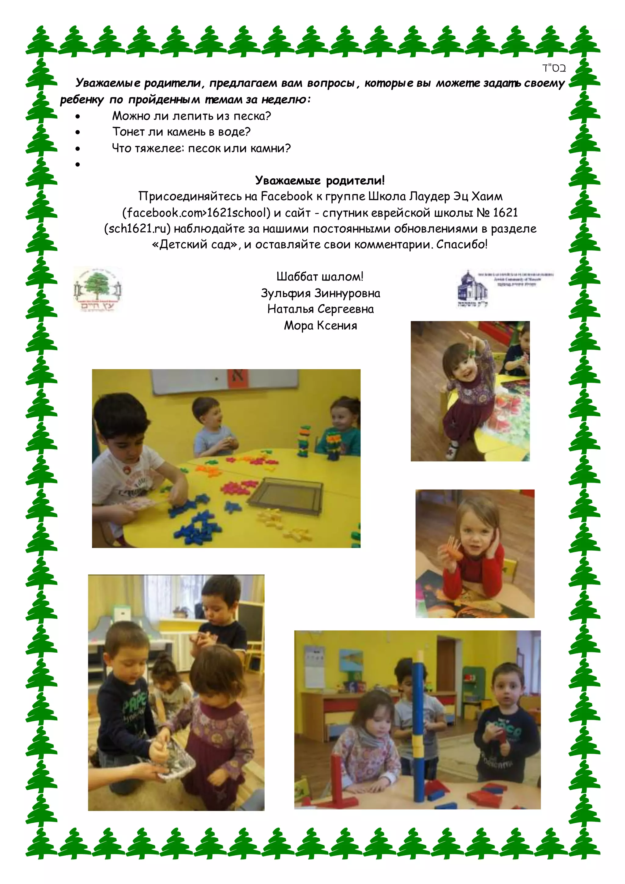‫בס"ד‬
Уважаемые родит ели, предлагаем вам вопросы, кот орые вы может е задат ь своему
ребенку по пройденным т емам за неделю:
 Можно ли лепить из песка?
 Тонет ли камень в воде?
 Что тяжелее: песок или камни?

Уважаемые родители!
Присоединяйтесь на Facebook к группе Школа Лаудер Эц Хаим
(facebook.com>1621school) и сайт - спутник еврейской школы № 1621
(sch1621.ru) наблюдайте за нашими постоянными обновлениями в разделе
«Детский сад», и оставляйте свои комментарии. Спасибо!
Шаббат шалом!
Зульфия Зиннуровна
Наталья Сергеевна
Мора Ксения
 
