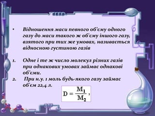 • Відношення маси певного об’єму одного
газу до маси такого ж об'єму іншого газу,
взятого при тих же умовах, називається
відносною густиною газів
1. Одне і те ж число молекул різних газів
при однакових умовах займає однакові
об’єми.
2. При н.у. 1 моль будь-якого газу займає
об'єм 22,4 л.
 