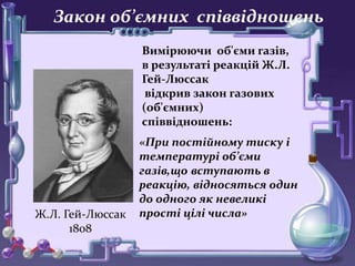 • о
Закон об’ємних співвідношень
Вимірюючи об'єми газів,
в результаті реакцій Ж.Л.
Гей-Люссак
відкрив закон газових
(об'ємних)
співвідношень:
Ж.Л. Гей-Люссак
1808
«При постійному тиску і
температурі об’єми
газів,що вступають в
реакцію, відносяться один
до одного як невеликі
прості цілі числа»
 