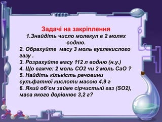 Задачі на закріплення
1.Знайдіть число молекул в 2 молях
водню.
2. Обрахуйте масу 3 моль вуглекислого
газу .
3. Розрахуйте масу 112 л водню (н.у.)
4. Що важче: 2 моль СО2 чи 2 моль СаО ?
5. Найдіть кількість речовини
сульфатної кислоти масою 4,9 г
6. Який об’єм займе сірчистый газ (SO2),
маса якого дорівнює 3,2 г?
 