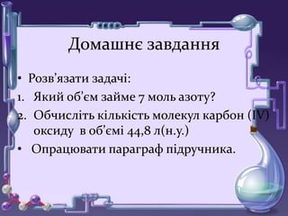 Домашнє завдання
• Розв’язати задачі:
1. Який об’єм займе 7 моль азоту?
2. Обчисліть кількість молекул карбон (ІV)
оксиду в об’ємі 44,8 л(н.у.)
• Опрацювати параграф підручника.
 