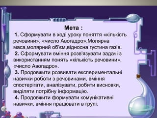 Мета :
1. Сформувати в ході уроку поняття «кількість
речовини», «число Авогадро»,Молярна
маса,молярний об’єм,відносна густина газів.
2. Сформувати вміння розв'язувати задачі з
використанням понять «кількість речовини»,
«число Авогадро».
3. Продовжити розвивати експериментальні
навички роботи з речовинами, вміння
спостерігати, аналізувати, робити висновки,
виділяти потрібну інформацію.
4. Продовжити формувати комунікативні
навички, вміння працювати в групі.
 
