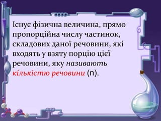 Існує фізична величина, прямо
пропорційна числу частинок,
складових даної речовини, які
входять у взяту порцію цієї
речовини, яку називають
кількістю речовини (n).
 
