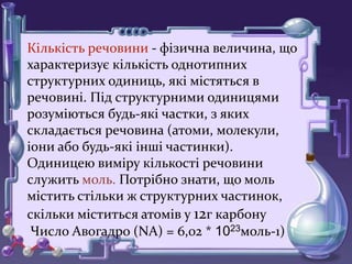 Кількість речовини - фізична величина, що
характеризує кількість однотипних
структурних одиниць, які містяться в
речовині. Під структурними одиницями
розуміються будь-які частки, з яких
складається речовина (атоми, молекули,
іони або будь-які інші частинки).
Одиницею виміру кількості речовини
служить моль. Потрібно знати, що моль
містить стільки ж структурних частинок,
скільки міститься атомів у 12г карбону
Число Авогадро (NA) = 6,02 * 1023моль-1)
 