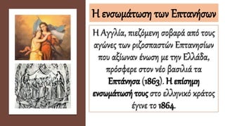 Η ενσωμάτωση των Επτανήσων
Η Αγγλία, πιεζόμενη σοβαρά από τους
αγώνες των ριζοσπαστών Επτανησίων
που αξίωναν ένωση με την Ελλάδα,
πρόσφερε στον νέο βασιλιά τα
Επτάνησα (1863). Η επίσημη
ενσωμάτωσή τους στο ελληνικό κράτος
έγινε το 1864.
 