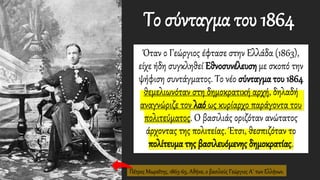 Όταν ο Γεώργιος έφτασε στην Ελλάδα (1863),
είχε ήδη συγκληθεί Εθνοσυνέλευση με σκοπό την
ψήφιση συντάγματος. Το νέο σύνταγμα του 1864
θεμελιωνόταν στη δημοκρατική αρχή, δηλαδή
αναγνώριζε τον λαό ως κυρίαρχο παράγοντα του
πολιτεύματος. Ο βασιλιάς οριζόταν ανώτατος
άρχοντας της πολιτείας. Έτσι, θεσπιζόταν το
πολίτευμα της βασιλευόμενης δημοκρατίας.
Το σύνταγμα του 1864
Πέτρος Μωραΐτης, 1863-65, Αθήνα, ο βασιλεύς Γεώργιος Α΄ των Ελλήνων.
 
