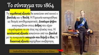 Το σύνταγμα του 1864
Τη νομοθετική εξουσία θα ασκούσαν από κοινού ο
βασιλιάς και η Βουλή. Η Γερουσία καταργήθηκε
ως θεσμός αντιδημοκρατικός. Δικαίωμα ψήφου
αναγνωριζόταν στους άνδρες που είχαν
συμπληρώσει το 21ο έτος της ηλικίας τους. Η
εκτελεστική εξουσία ασκούνταν από τον βασιλιά
με τη συνεργασία υπουργών που διόριζε ο ίδιος. Η
δικαστική εξουσία κηρύχθηκε ανεξάρτητη.
Southwell Brothers, 1863,ο βασιλεύς Γεώργιος Α΄ των Ελλήνων.
 