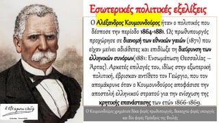 Ο Κουμουνδούρος χρημάτισε δέκα φορές πρωθυπουργός, δεκαοχτώ φορές υπουργός
και δύο φορές Πρόεδρος της Βουλής
Ο Αλέξανδρος Κουμουνδούρος ήταν ο πολιτικός που
δέσποσε την περίοδο 1864-1881. Ως πρωθυπουργός
προχώρησε σε διανομή των εθνικών γαιών (1871) που
είχαν μείνει αδιάθετες και επιδίωξε τη διεύρυνση των
ελληνικών συνόρων(1881: Ενσωμάτωση Θεσσαλίας –
Άρτας). Αρκετές επιλογές του, ιδίως στην εξωτερική
πολιτική, έβρισκαν αντίθετο τον Γεώργιο, που τον
απομάκρυνε όταν ο Κουμουνδούρος αποφάσισε την
αποστολή ελληνικού στρατού για την ενίσχυση της
κρητικής επανάστασης των ετών 1866-1869.
Εσωτερικές πολιτικές εξελίξεις
 