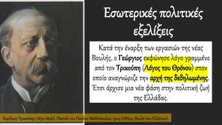 Χαρίλαος Τρικούπης (1832-1896). Παστέλ του Παύλου Μαθιόπουλου, 1914 (Αθήνα, Βουλή των Ελλήνων).
Εσωτερικές πολιτικές
εξελίξεις
Κατά την έναρξη των εργασιών της νέας
Βουλής, ο Γεώργιος εκφώνησε λόγο γραμμένο
από τον Τρικούπη (Λόγος του Θρόνου) στον
οποίο αναγνώριζε την αρχή της δεδηλωμένης.
Έτσι άρχισε μια νέα φάση στην πολιτική ζωή
της Ελλάδας.
 