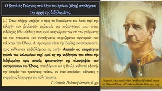 Γεώργιος Α΄ (1845-1913) (Αθήνα, Γεννάδειος Βιβλιοθήκη). Ιστορία
του Ελληνικού Έθνους, τ.ΙΓ΄, Εκδοτική Αθηνών, Αθήνα 1977, σ.331.
(…) Όπως πλήρης υπήρξεν ο προς τα δικαιώματα του λαού περί την
εκλογήν των βουλευτών σεβασμός της κυβερνήσεως μου, ούτως
ενδελεχής θέλει είσθαι η παρ' εμού αναγνώρισις των επί του γράμματος
και του πνεύματος του συντάγματος στηριζόμενων προνομιών των
εκλεκτών του Έθνους. Αι προνομίαι αύται της Βουλής ανταποκρίνονται
προς καθήκοντα επιβαλλόμενα εις αυτήν. Απαιτών ως απαραίτητον
προσόν των καλουμένων παρ' εμού εις την κυβέρνησιν του τόπου την
δεδηλωμένην προς αυτούς εμπιστοσύνην της πλειοψηφίας των
αντιπροσώπων του Έθνους, απεκδέχομαι ίνα η Βουλή καθιστά εφικτήν
την ύπαρξιν του προσόντος τούτου, ου άνευ αποβαίνει αδύνατος η
εναρμόνιος λειτουργία του πολιτεύματος.
Γ. Ασπρέα, Πολιτική Ιστορία, Β. 55.
 