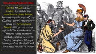 Προς αναζήτηση βασιλιά (1862)
Τέλη 1862. Η Ελλάς (ως άλλος
Διογένης) έχει αποδοθεί στην
προσπάθεια ανευρέσεως βασιλέως.
Βρετανική εφημερίδα παρουσιάζει την
Ελλάδα (ως Διογένη) να προσφέρει το
στέμμα στον Άγγλο πρίγκιπα
Αλφρέδο. Αλλά η Αγγλία, υπό την
οργή του Γάλλου αυτοκράτορα και του
Τσάρου της Ρωσίας, αρνείται την
προσφορά. Τίτλος του σκίτσου: «Ο
Διογένης ξαναρχίζει το ψάξιμο για
έναν έντιμο άνδρα» (Περιοδικό Punch,
Bibliothèque nationale de France).
 
