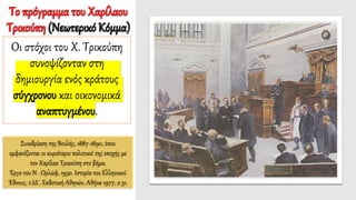 Συνεδρίαση της Βουλής, 1887-1890, όπου
εμφανίζονται οι κυριότεροι πολιτικοί της εποχής με
τον Χαρίλαο Τρικούπη στο βήμα.
Έργο του Ν . Ορλώφ, 1930. Ιστορία του Ελληνικού
Έθνους, τ.ΙΔ΄, Εκδοτική Αθηνών, Αθήνα 1977, σ.31.
Το πρόγραμμα του Χαρίλαου
Τρικούπη (Νεωτερικό Κόμμα)
Οι στόχοι του Χ. Τρικούπη
συνοψίζονταν στη
δημιουργία ενός κράτους
σύγχρονου και οικονομικά
αναπτυγμένου.
 