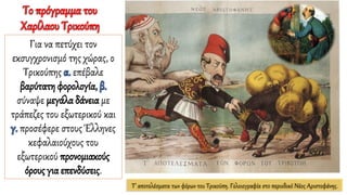 Τ’ αποτελέσματα των φόρων του Τρικούπη. Γελοιογραφία στο περιοδικό Νέος Αριστοφάνης.
Το πρόγραμμα του
Χαρίλαου Τρικούπη
Για να πετύχει τον
εκσυγχρονισμό της χώρας, ο
Τρικούπης α. επέβαλε
βαρύτατη φορολογία, β.
σύναψε μεγάλα δάνεια με
τράπεζες του εξωτερικού και
γ. προσέφερε στους Έλληνες
κεφαλαιούχους του
εξωτερικού προνομιακούς
όρους για επενδύσεις.
 