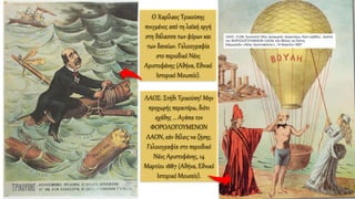 Ο Χαρίλαος Τρικούπης
πνιγμένος από τη λαϊκή οργή
στη θάλασσα των φόρων και
των δανείων. Γελοιογραφία
στο περιοδικό Νέος
Αριστοφάνης (Αθήνα, Εθνικό
Ιστορικό Μουσείο).
ΛΑΟΣ: Στήθι Τρικούπη! Μην
προχωρής περαιτέρω, διότι
εχάθης … Αγάπα τον
ΦΟΡΟΛΟΓΟΥΜΕΝΟΝ
ΛΑΟΝ, εάν θέλεις να ζήσης.
Γελοιογραφία στο περιοδικό
Νέος Αριστοφάνης, 14
Μαρτίου 1887 (Αθήνα, Εθνικό
Ιστορικό Μουσείο).
 