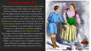 Προς αναζήτηση βασιλιά (1862)
Ο δευτερότοκος γιος της βασίλισσας της Αγγλίας, Alfred, Duke
of Saxe-Coburg and Gotha, εξελέγη από τον ελληνικό λαό
βασιλεύς της Ελλάδας μετά την έξωση του 'Οθωνα. Αλλά η
Αγγλία δεν δέχθηκε τελικά την εκλογή, διότι είχε δεσμευθεί με το
πρωτόκολλο του Λονδίνου (1830), μαζί με τις άλλες δυνάμεις
(Αγγλία, Γαλλία, Ρωσία), να μην ανέλθει στο θρόνο της Ελλάδας
πρίγκιπας που να ανήκει σε μια από τις τρεις αυτές χώρες. Οι τρεις
εγγυήτριες δυνάμεις πρότειναν τότε στην Ελλάδα ως βασιλέα τον
Γεώργιο, δευτερότοκο γιο του μετέπειτα βασιλιά της Δανίας,
Χριστιανού, και η εθνοσυνέλευση των Ελλήνων αποδέχθηκε
ομόφωνα με ψήφισμα της την 18 Μαρτίου 1863. Στο
δημοσιευόμενο σκίτσο σε αγγλική εφημερίδα της 6ης Δεκεμβρίου
1862, δίδεται μια άλλη εκδοχή της μη ανόδου στο θρόνο του
Αλφρέδου. Ο πρίγκιπας φέρεται να αρνείται την πρόταση της
Ελλάδας, για ένα στέμμα που καίει. «Ο Αλφρέδος αρνείται να
κάψει τα δάκτυλα του», αναφέρει η λεζάντα του σκίτσου.
(Περιοδικό «Punch», Bibliothèque nationale de France).
 