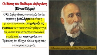Θεόδωρος Δεληγιάννης (1824-1905), Αθήνα, Εθνικό Ιστορικό Μουσείο.
Οι θέσεις του Θεόδωρου Δηλιγιάννη
(Εθνικό Κόμμα)
Ο Θ. Δηλιγιάννης υποστήριζε ότι θα
έπρεπε η φορολόγηση να είναι η
μικρότερη δυνατή, υπογράμμιζε τις
συνέπειες των τρικουπικών μέτρων για
τα μεσαία και κατώτερα κοινωνικά
στρώματα και κατηγορούσε τον
Τρικούπη ότι έδειχνε εύνοια προς τους
οικονομικά ισχυρούς.
 