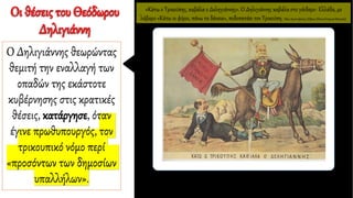 «Κάτω ο Τρικούπης, καβάλα ο Δεληγιάννης». O Δηλιγιάννης καβάλα στο γάιδαρο- Ελλάδα, με
λάβαρο «Κάτω οι φόροι, πάνω τα δάνεια», ποδοπατάει τον Τρικούπη. Νέος Αριστοφάνης (Αθήνα,Εθνικό Ιστορικό Μουσείο).
Οι θέσεις του Θεόδωρου
Δηλιγιάννη
Ο Δηλιγιάννης θεωρώντας
θεμιτή την εναλλαγή των
οπαδών της εκάστοτε
κυβέρνησης στις κρατικές
θέσεις, κατάργησε, όταν
έγινε πρωθυπουργός, τον
τρικουπικό νόμο περί
«προσόντων των δημοσίων
υπαλλήλων».
 