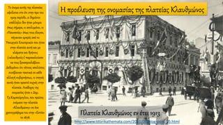 Η προέλευση της ονομασίας της πλατείας ΚλαυθμώνοςΤο όνομα αυτής της πλατείας
οφείλεται στο ότι στην προ του
1909 περίοδο, οι δημόσιοι
υπάλληλοι δεν ήταν μόνιμοι
όπως σήμερα, οι απολυμένοι, οι
«Παυσανίες» όπως τους έλεγαν,
πήγαιναν εμπρός από το
Υπουργείο Εσωτερικών που ήταν
στην πλατεία αυτή και με
κλάματα και θρήνους
(«κλαυθμούς») παρακαλούσαν
να τους ξαναπροσλάβουν.
Δεδομένου ότι τέτοιες απολύσεις
συνέβαιναν τακτικά σε κάθε
αλλαγή κυβερνήσεως, οι σκηνές
αυτές ήταν αρκετά συχνές στην
πλατεία. Ανάδοχος της
ονομασίας ήταν ο Δημ.
Γρ.Καμπούρογλου, που πρώτος
ονόμασε την πλατεία
«Κλαυθμώνος» σε ένα
χρονογράφημα του στην «Εστία»
το 1878.
Πλατεία Κλαυθμώνος εν έτει 1913
http://www.istorikathemata.com/2010/08/blog-post_25.html
 