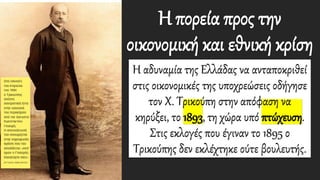 Η πορεία προς την
οικονομική και εθνική κρίση
Η αδυναμία της Ελλάδας να ανταποκριθεί
στις οικονομικές της υποχρεώσεις οδήγησε
τον Χ. Τρικούπη στην απόφαση να
κηρύξει, το 1893, τη χώρα υπό πτώχευση.
Στις εκλογές που έγιναν το 1895 ο
Τρικούπης δεν εκλέχτηκε ούτε βουλευτής.
 